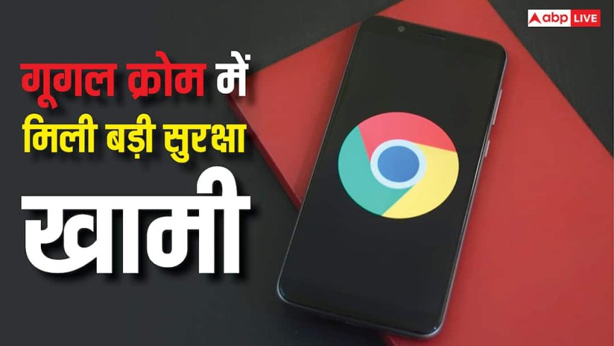 अलर्ट! क्रोम यूजर्स पर मंडरा रहा यह बड़ा खतरा, गूगल ने जारी की सिक्योरिटी वार्निंग