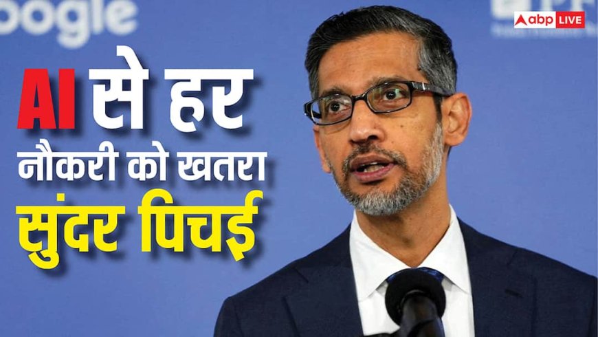 Google CEO सुंदर पिचई ने दी वार्निंग, कहा- AI से सारी जॉब्स पर खतरा, यह खा सकती है मेरी भी नौकरी